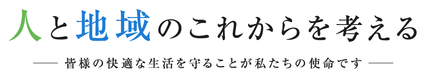 人と地域のこれからを考える 皆様の快適な生活を守ることが私たちの使命です